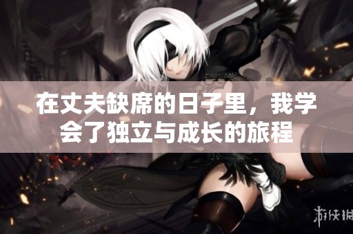 在丈夫缺席的日子里，我学会了独立与成长的旅程