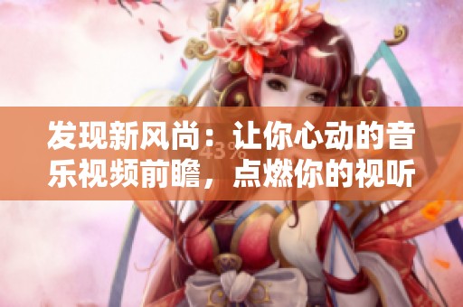 发现新风尚：让你心动的音乐视频前瞻，点燃你的视听热情