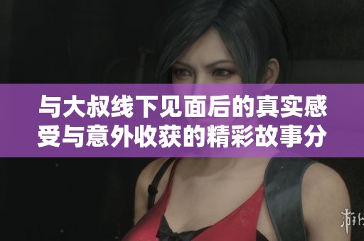 与大叔线下见面后的真实感受与意外收获的精彩故事分享