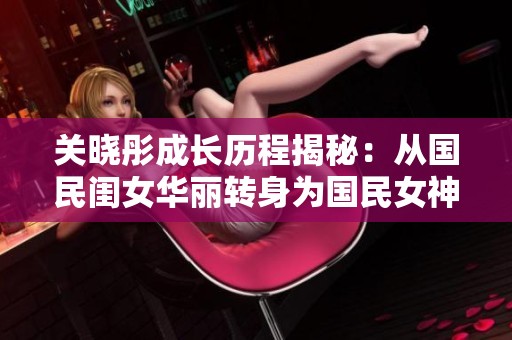 关晓彤成长历程揭秘：从国民闺女华丽转身为国民女神