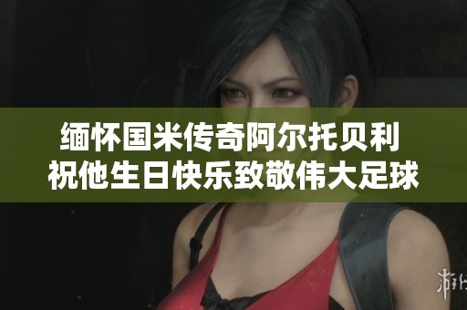 缅怀国米传奇阿尔托贝利 祝他生日快乐致敬伟大足球生涯
