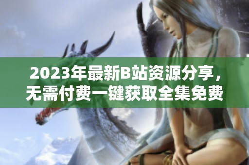 2023年最新B站资源分享，无需付费一键获取全集免费观看