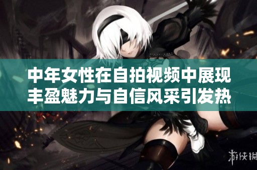 中年女性在自拍视频中展现丰盈魅力与自信风采引发热议