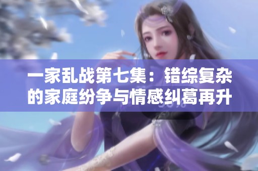 一家乱战第七集：错综复杂的家庭纷争与情感纠葛再升级
