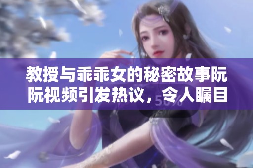 教授与乖乖女的秘密故事阮阮视频引发热议，令人瞩目的情感纠葛