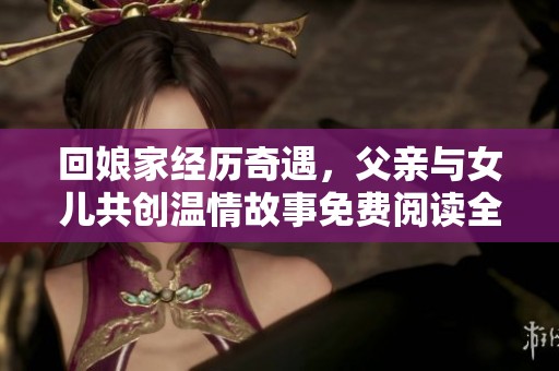 回娘家经历奇遇，父亲与女儿共创温情故事免费阅读全本小说