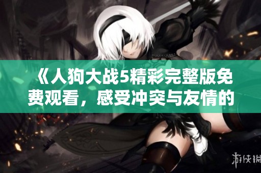 《人狗大战5精彩完整版免费观看，感受冲突与友情的极致碰撞》