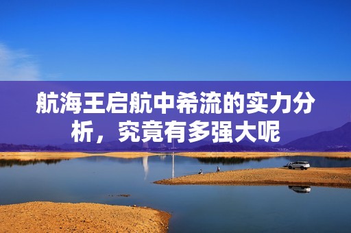 航海王启航中希流的实力分析，究竟有多强大呢