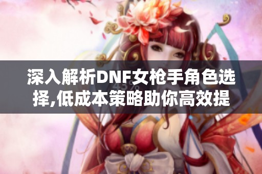 深入解析DNF女枪手角色选择,低成本策略助你高效提升游戏体验