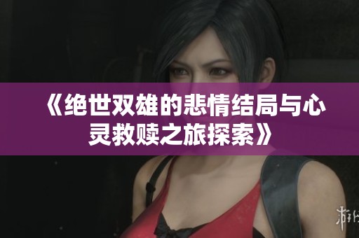 《绝世双雄的悲情结局与心灵救赎之旅探索》