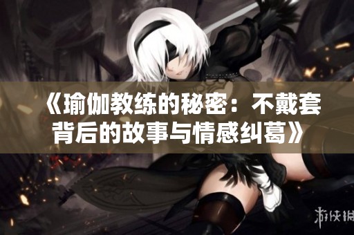 《瑜伽教练的秘密：不戴套背后的故事与情感纠葛》
