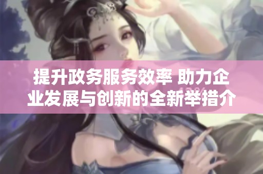 提升政务服务效率 助力企业发展与创新的全新举措介绍
