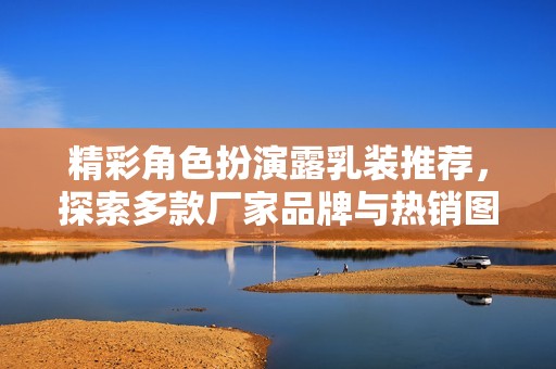 精彩角色扮演露乳装推荐，探索多款厂家品牌与热销图片