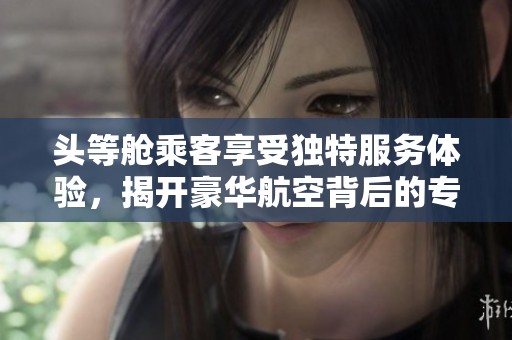 头等舱乘客享受独特服务体验，揭开豪华航空背后的专属待遇