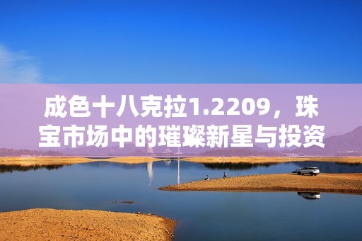 成色十八克拉1.2209，珠宝市场中的璀璨新星与投资潜力解析