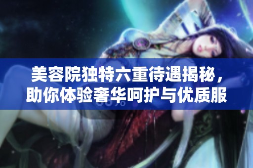 美容院独特六重待遇揭秘，助你体验奢华呵护与优质服务