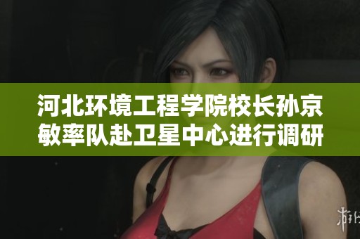 河北环境工程学院校长孙京敏率队赴卫星中心进行调研与交流活动