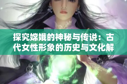 探究嫦娥的神秘与传说：古代女性形象的历史与文化解读
