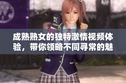 成熟熟女的独特激情视频体验，带你领略不同寻常的魅力世界