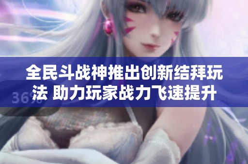 全民斗战神推出创新结拜玩法 助力玩家战力飞速提升