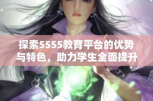 探索5555教育平台的优势与特色，助力学生全面提升学习能力