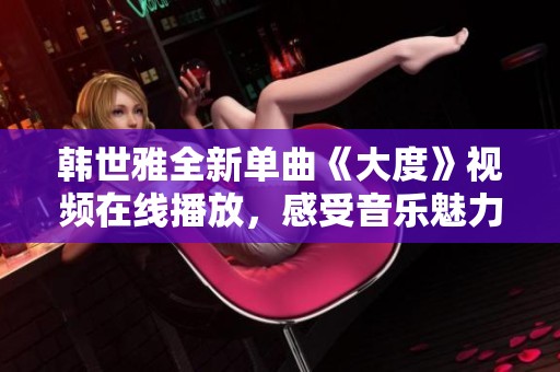 韩世雅全新单曲《大度》视频在线播放，感受音乐魅力的全新体验