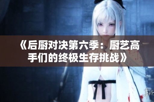 《后厨对决第六季：厨艺高手们的终极生存挑战》