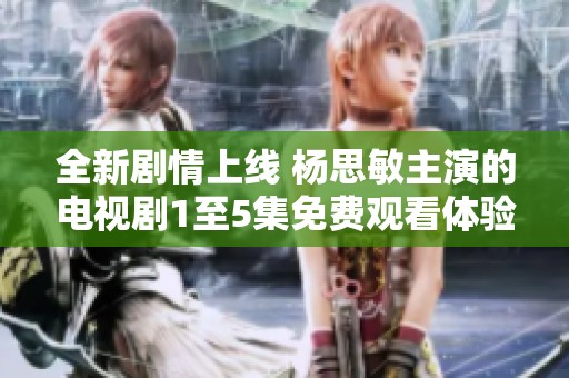 全新剧情上线 杨思敏主演的电视剧1至5集免费观看体验