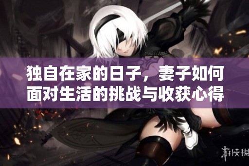 独自在家的日子，妻子如何面对生活的挑战与收获心得