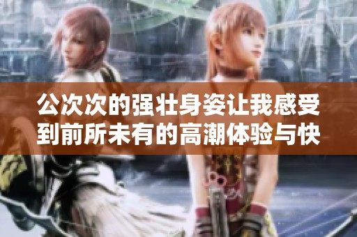 公次次的强壮身姿让我感受到前所未有的高潮体验与快感