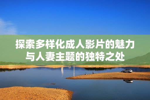 探索多样化成人影片的魅力与人妻主题的独特之处