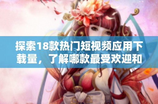 探索18款热门短视频应用下载量，了解哪款最受欢迎和实用性最高
