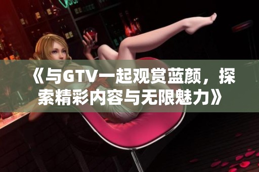 《与GTV一起观赏蓝颜，探索精彩内容与无限魅力》