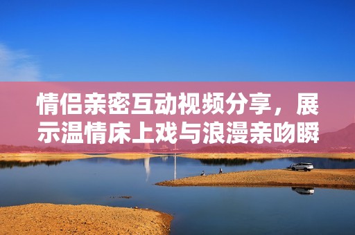 情侣亲密互动视频分享，展示温情床上戏与浪漫亲吻瞬间