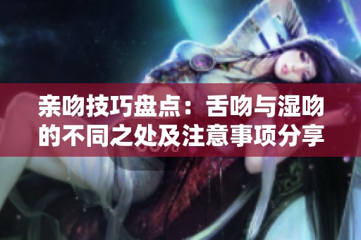 亲吻技巧盘点：舌吻与湿吻的不同之处及注意事项分享