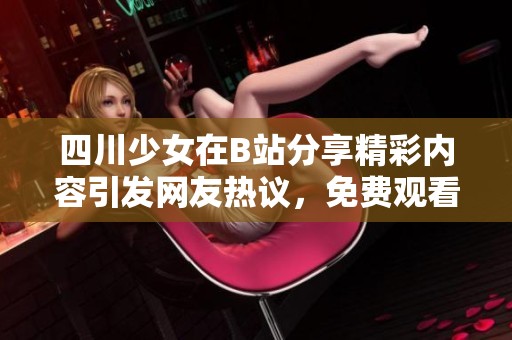 四川少女在B站分享精彩内容引发网友热议，免费观看值得一看