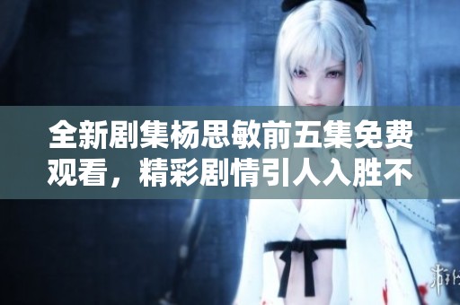 全新剧集杨思敏前五集免费观看，精彩剧情引人入胜不容错过