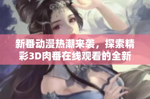 新番动漫热潮来袭，探索精彩3D肉番在线观看的全新平台