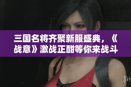 三国名将齐聚新服盛典，《战意》激战正酣等你来战斗!