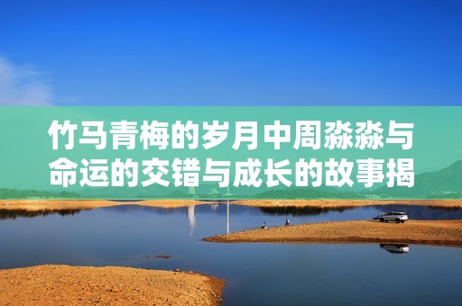 竹马青梅的岁月中周淼淼与命运的交错与成长的故事揭秘