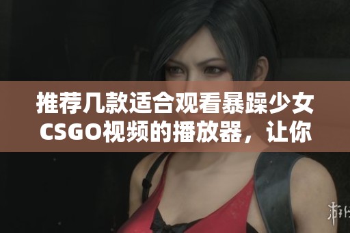 推荐几款适合观看暴躁少女CSGO视频的播放器，让你畅享精彩瞬间