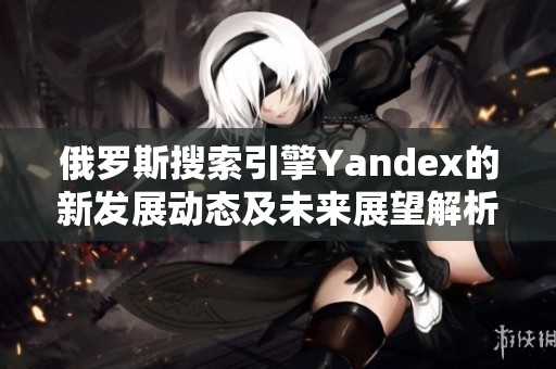 俄罗斯搜索引擎Yandex的新发展动态及未来展望解析