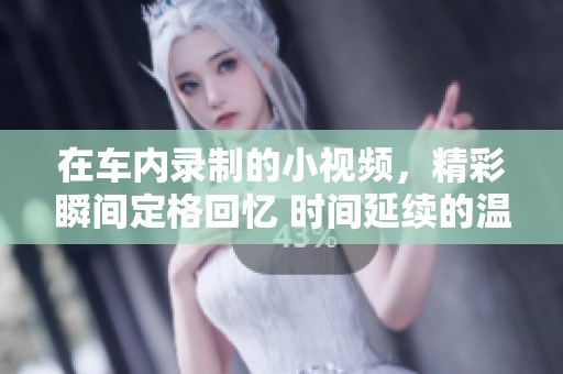 在车内录制的小视频，精彩瞬间定格回忆 时间延续的温暖与感动