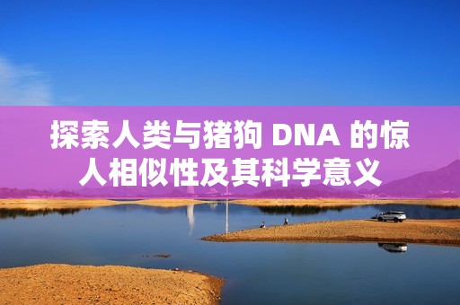 探索人类与猪狗 DNA 的惊人相似性及其科学意义