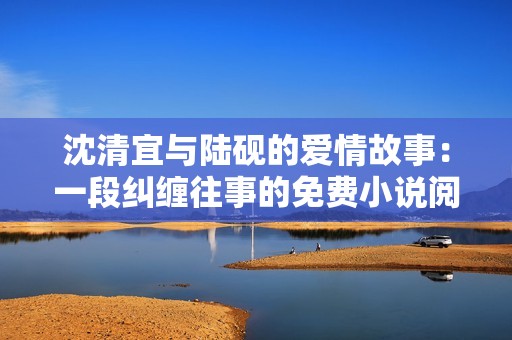 沈清宜与陆砚的爱情故事：一段纠缠往事的免费小说阅读体验