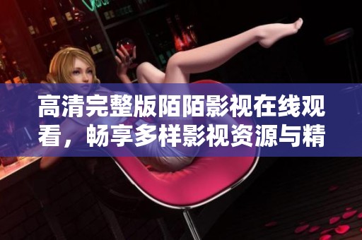 高清完整版陌陌影视在线观看，畅享多样影视资源与精彩内容体验