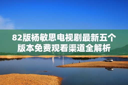 82版杨敏思电视剧最新五个版本免费观看渠道全解析