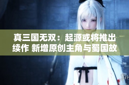 真三国无双：起源或将推出续作 新增原创主角与蜀国故事线
