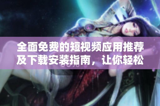 全面免费的短视频应用推荐及下载安装指南，让你轻松找到最适合的软件