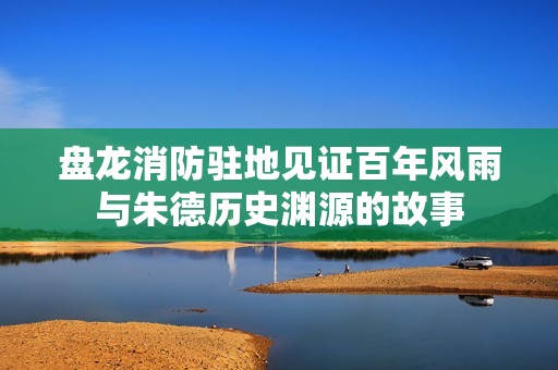 盘龙消防驻地见证百年风雨与朱德历史渊源的故事